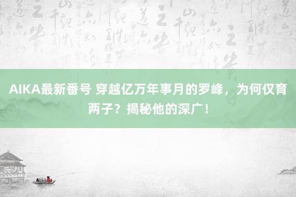 AIKA最新番号 穿越亿万年事月的罗峰，为何仅育两子？揭秘他的深广！