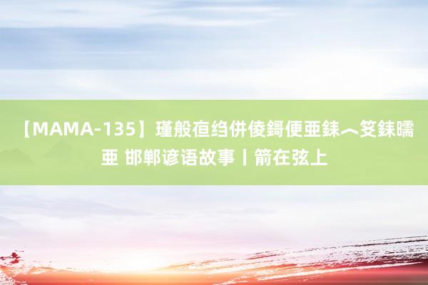 【MAMA-135】瑾般亱绉併倰鎶便亜銇︿笅銇曘亜 邯郸谚语故事丨箭在弦上