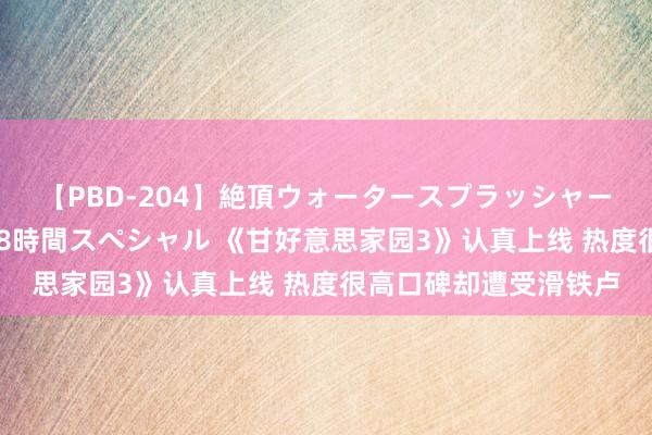 【PBD-204】絶頂ウォータースプラッシャー 放尿＆潮吹き大噴射8時間スペシャル 《甘好意思家园3》认真上线 热度很高口碑却遭受滑铁卢