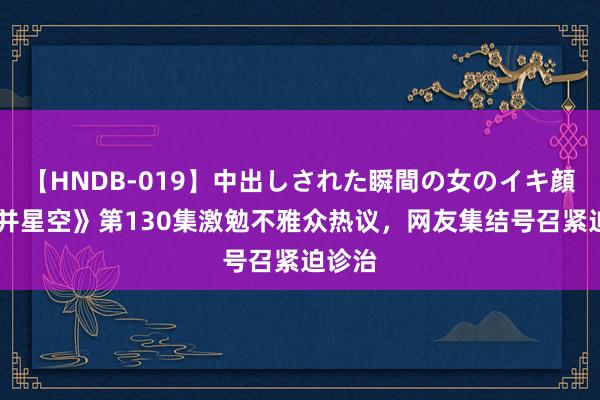 【HNDB-019】中出しされた瞬間の女のイキ顔 《吞并星空》第130集激勉不雅众热议，网友集结号召紧迫诊治