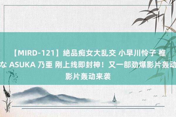 【MIRD-121】絶品痴女大乱交 小早川怜子 椎名ゆな ASUKA 乃亜 刚上线即封神！又一部劲爆影片轰动来袭