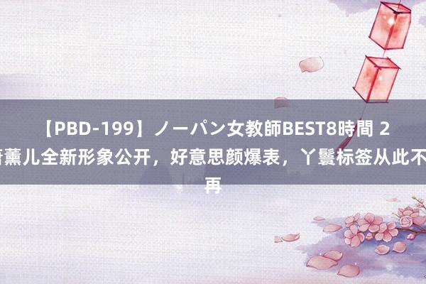 【PBD-199】ノーパン女教師BEST8時間 2 萧薰儿全新形象公开，好意思颜爆表，丫鬟标签从此不再