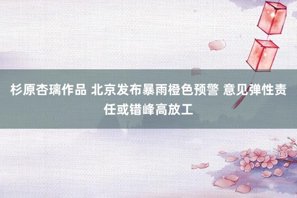 杉原杏璃作品 北京发布暴雨橙色预警 意见弹性责任或错峰高放工