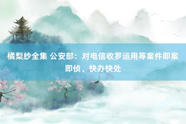 橘梨纱全集 公安部：对电信收罗运用等案件即案即侦、快办快处