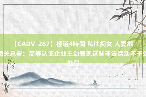 【CADV-267】極選4時間 私は痴女 人妻編 5 海关总署：高等认证企业主动表现这些非法活动不予处罚