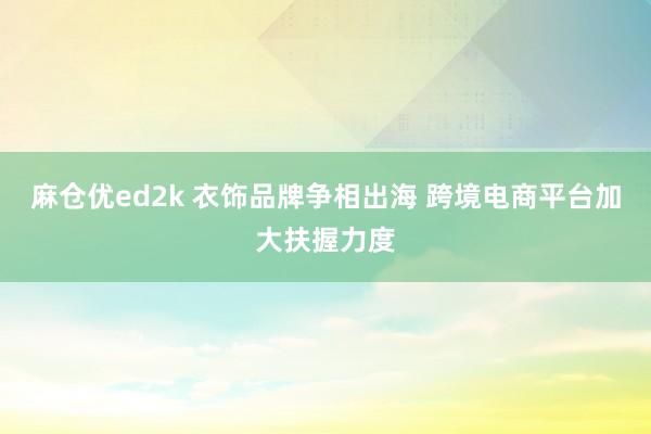 麻仓优ed2k 衣饰品牌争相出海 跨境电商平台加大扶握力度