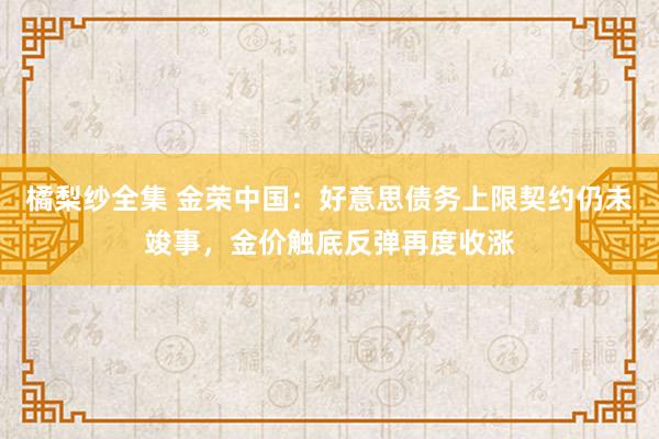 橘梨纱全集 金荣中国：好意思债务上限契约仍未竣事，金价触底反弹再度收涨