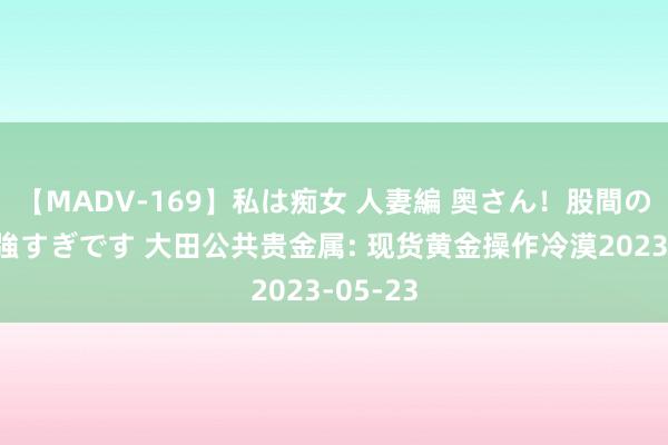 【MADV-169】私は痴女 人妻編 奥さん！股間の刺激が強すぎです 大田公共贵金属: 现货黄金操作冷漠2023-05-23