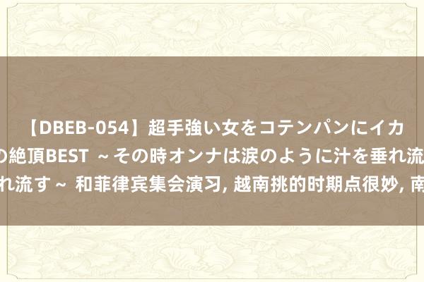 【DBEB-054】超手強い女をコテンパンにイカせまくる！危険な香りの絶頂BEST ～その時オンナは涙のように汁を垂れ流す～ 和菲律宾集会演习， 越南挑的时期点很妙， 南海问题越南心里拎得清