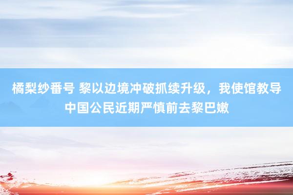 橘梨纱番号 黎以边境冲破抓续升级，我使馆教导中国公民近期严慎前去黎巴嫩