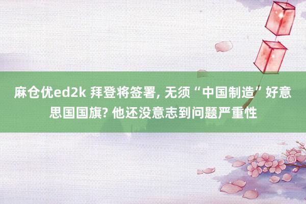 麻仓优ed2k 拜登将签署， 无须“中国制造”好意思国国旗? 他还没意志到问题严重性