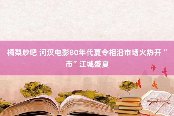 橘梨纱吧 河汉电影80年代夏令相沿市场火热开“市”江城盛夏