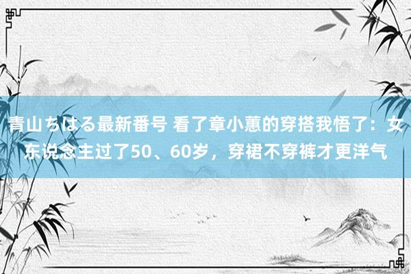 青山ちはる最新番号 看了章小蕙的穿搭我悟了：女东说念主过了50、60岁，穿裙不穿裤才更洋气