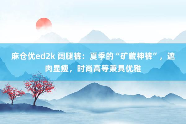 麻仓优ed2k 阔腿裤：夏季的“矿藏神裤”，遮肉显瘦，时尚高等兼具优雅