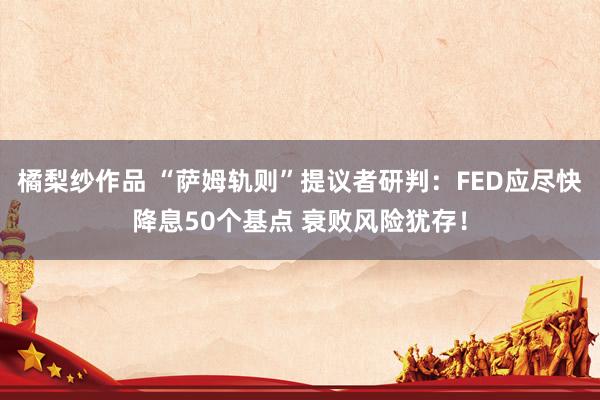 橘梨纱作品 “萨姆轨则”提议者研判：FED应尽快降息50个基点 衰败风险犹存！