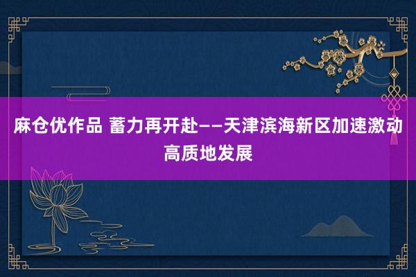 麻仓优作品 蓄力再开赴——天津滨海新区加速激动高质地发展