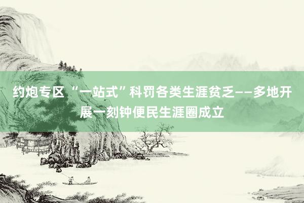 约炮专区 “一站式”科罚各类生涯贫乏——多地开展一刻钟便民生涯圈成立