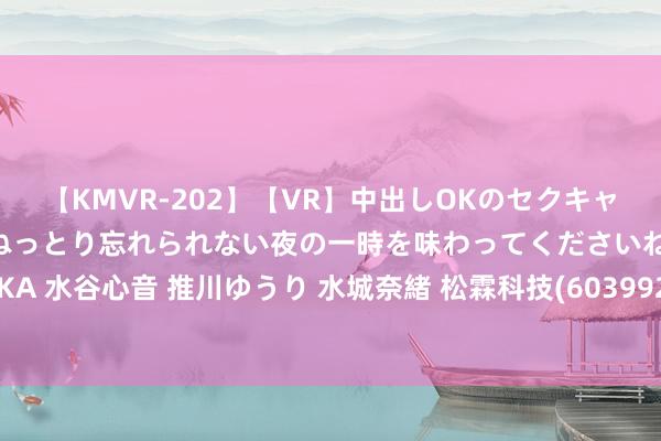 【KMVR-202】【VR】中出しOKのセクキャバにようこそ◆～濃密ねっとり忘れられない夜の一時を味わってくださいね◆～ 波多野結衣 AIKA 水谷心音 推川ゆうり 水城奈緒 松霖科技(603992.SH)：越南基地当今处于厂房确立阶段 瞻望来岁下半年投产