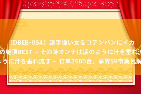 【DBEB-054】超手強い女をコテンパンにイカせまくる！危険な香りの絶頂BEST ～その時オンナは涙のように汁を垂れ流す～ 订单2500台，享界S9市集瓦解大跌眼镜？