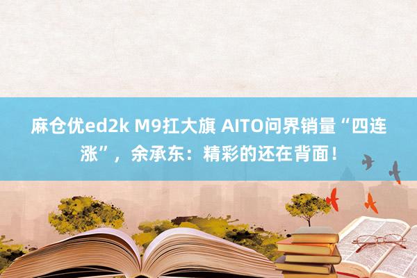 麻仓优ed2k M9扛大旗 AITO问界销量“四连涨”，余承东：精彩的还在背面！