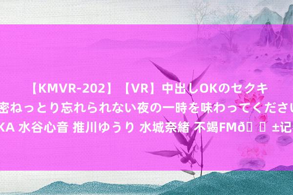 【KMVR-202】【VR】中出しOKのセクキャバにようこそ◆～濃密ねっとり忘れられない夜の一時を味わってくださいね◆～ 波多野結衣 AIKA 水谷心音 推川ゆうり 水城奈緒 不竭FM?记者：蓝军接近从狼队签下内托，接头插足终末阶段