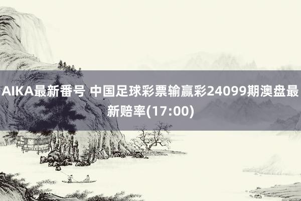 AIKA最新番号 中国足球彩票输赢彩24099期澳盘最新赔率(17:00)