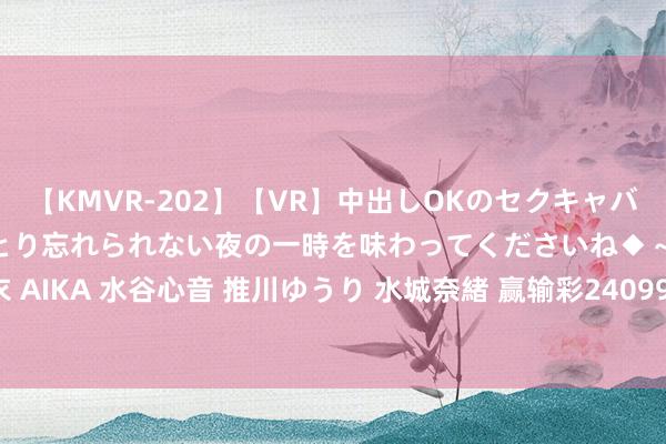 【KMVR-202】【VR】中出しOKのセクキャバにようこそ◆～濃密ねっとり忘れられない夜の一時を味わってくださいね◆～ 波多野結衣 AIKA 水谷心音 推川ゆうり 水城奈緒 赢输彩24099期欧洲四大机构最新赔率(17:00)