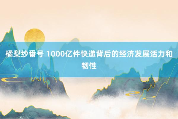 橘梨纱番号 1000亿件快递背后的经济发展活力和韧性