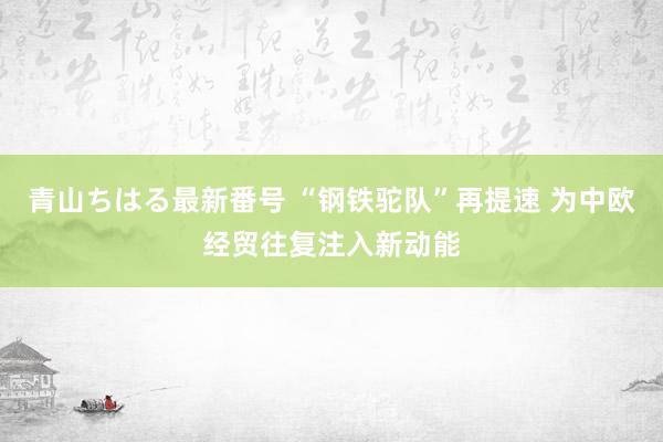 青山ちはる最新番号 “钢铁驼队”再提速 为中欧经贸往复注入新动能