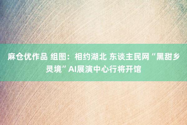 麻仓优作品 组图：相约湖北 东谈主民网“黑甜乡灵境”AI展演中心行将开馆