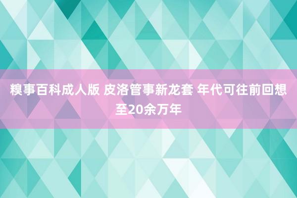 糗事百科成人版 皮洛管事新龙套 年代可往前回想至20余万年