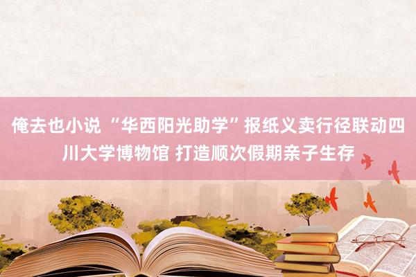 俺去也小说 “华西阳光助学”报纸义卖行径联动四川大学博物馆 打造顺次假期亲子生存