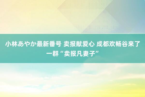 小林あやか最新番号 卖报献爱心 成都欢畅谷来了一群“卖报凡妻子”