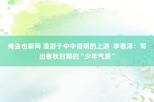 俺去也新网 漫游于中中语明的上游  李敬泽：写出春秋时期的“少年气质”