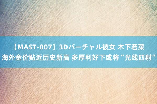 【MAST-007】3Dバーチャル彼女 木下若菜 海外金价贴近历史新高 多厚利好下或将“光线四射”