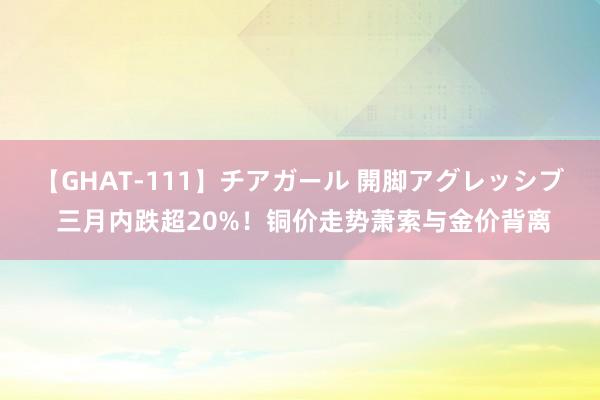 【GHAT-111】チアガール 開脚アグレッシブ 三月内跌超20%！铜价走势萧索与金价背离