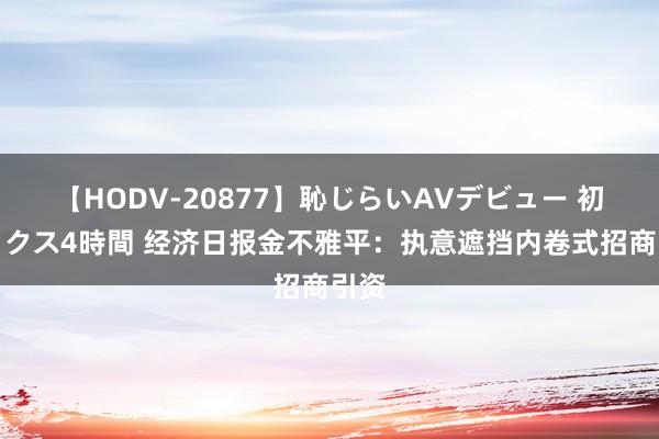 【HODV-20877】恥じらいAVデビュー 初セックス4時間 经济日报金不雅平：执意遮挡内卷式招商引资