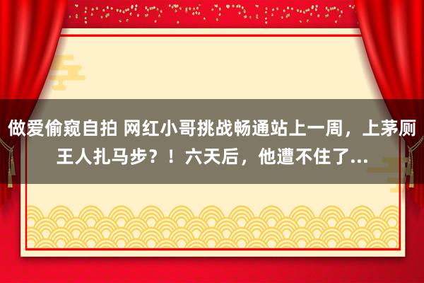 做爱偷窥自拍 网红小哥挑战畅通站上一周，上茅厕王人扎马步？！六天后，他遭不住了...