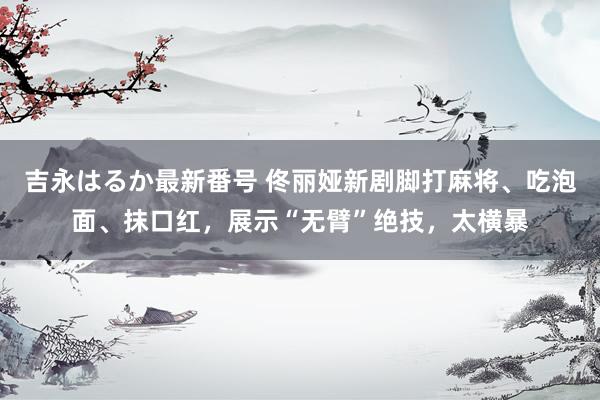 吉永はるか最新番号 佟丽娅新剧脚打麻将、吃泡面、抹口红，展示“无臂”绝技，太横暴