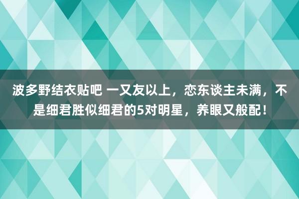 波多野结衣贴吧 一又友以上，恋东谈主未满，不是细君胜似细君的5对明星，养眼又般配！