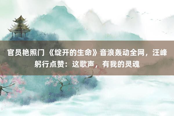 官员艳照门 《绽开的生命》音浪轰动全网，汪峰躬行点赞：这歌声，有我的灵魂