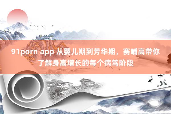 91porn app 从婴儿期到芳华期，赛哺高带你了解身高增长的每个病笃阶段