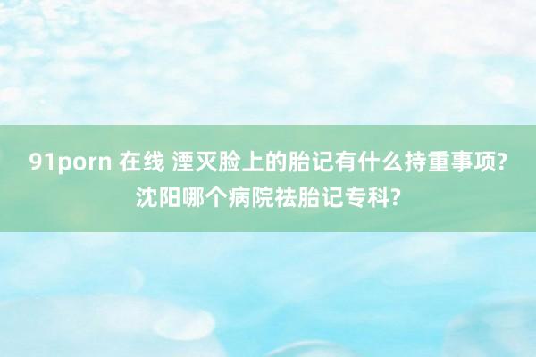 91porn 在线 湮灭脸上的胎记有什么持重事项?沈阳哪个病院祛胎记专科?