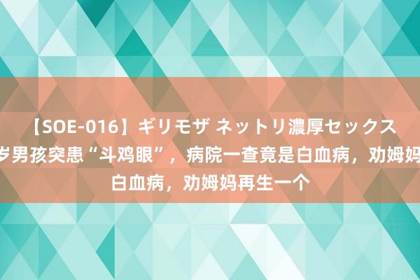 【SOE-016】ギリモザ ネットリ濃厚セックス Ami 11岁男孩突患“斗鸡眼”，病院一查竟是白血病，劝姆妈再生一个