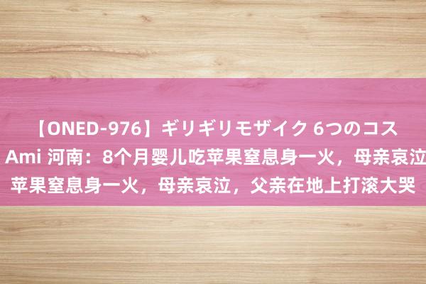 【ONED-976】ギリギリモザイク 6つのコスチュームでパコパコ！ Ami 河南：8个月婴儿吃苹果窒息身一火，母亲哀泣，父亲在地上打滚大哭