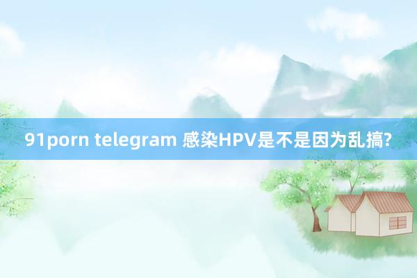 91porn telegram 感染HPV是不是因为乱搞?