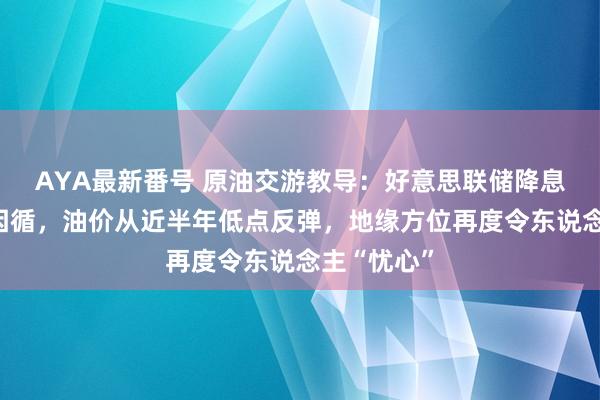 AYA最新番号 原油交游教导：好意思联储降息预期提供因循，油价从近半年低点反弹，地缘方位再度令东说念主“忧心”