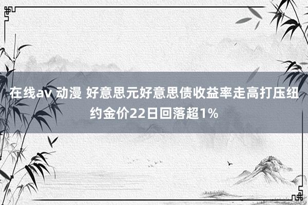 在线av 动漫 好意思元好意思债收益率走高打压纽约金价22日回落超1%