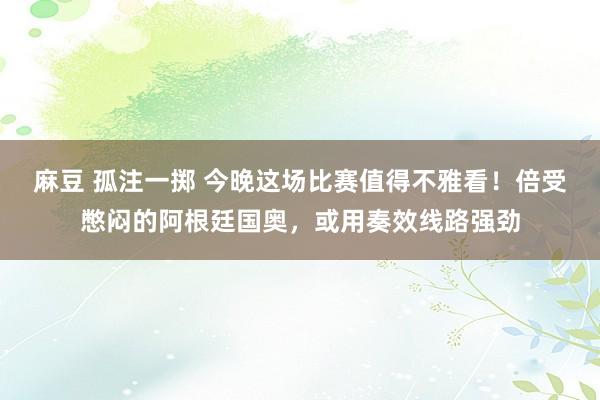 麻豆 孤注一掷 今晚这场比赛值得不雅看！倍受憋闷的阿根廷国奥，或用奏效线路强劲