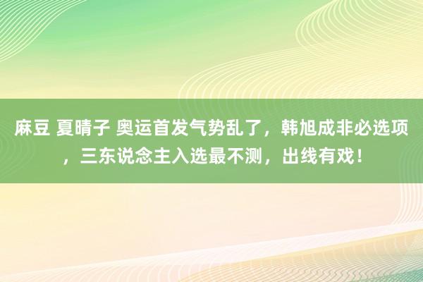 麻豆 夏晴子 奥运首发气势乱了，韩旭成非必选项，三东说念主入选最不测，出线有戏！